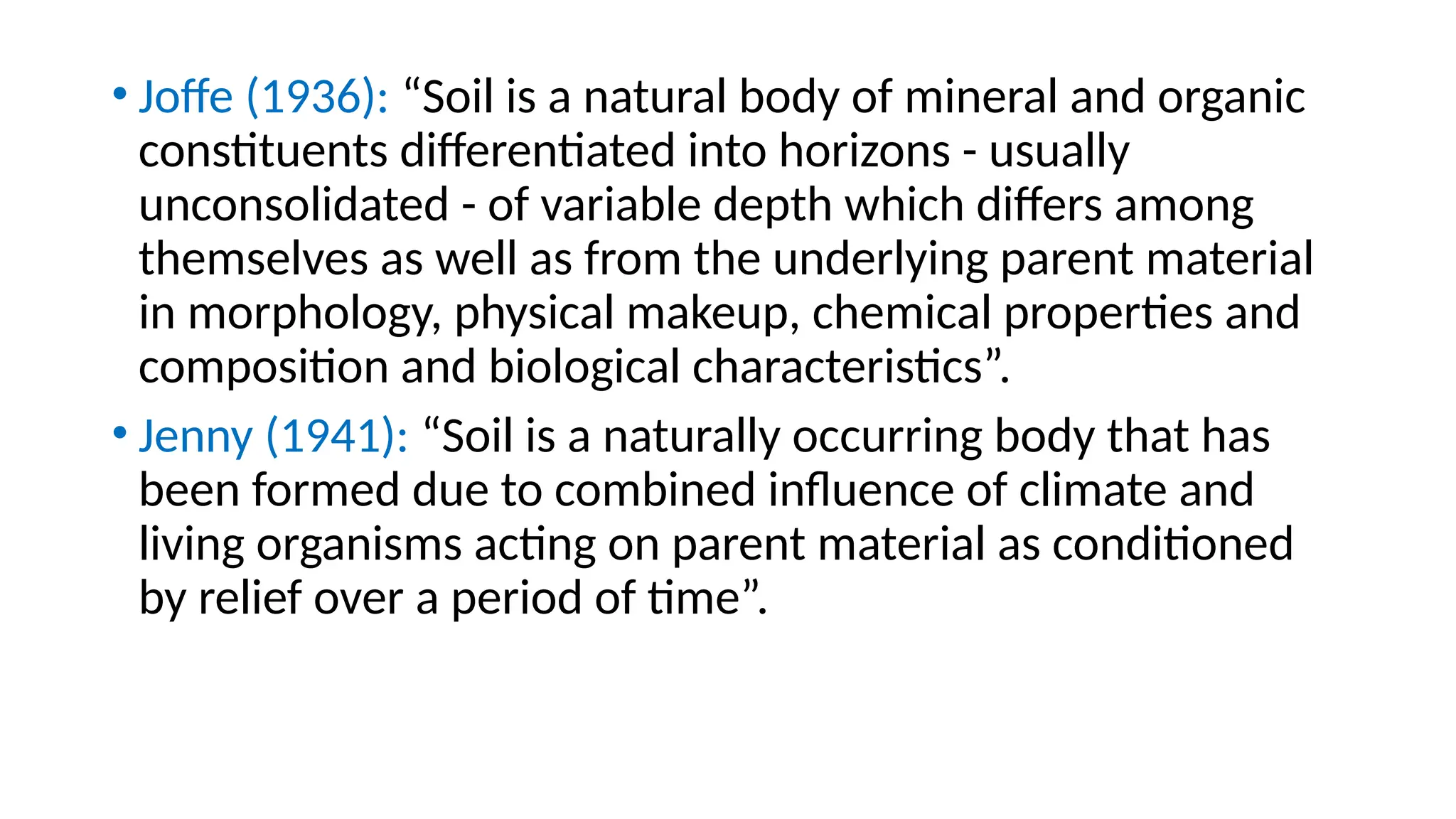 • Joffe (1936): “Soil is a natural body of mineral and organic
constituents differentiated into horizons - usually
unconsolidated - of variable depth which differs among
themselves as well as from the underlying parent material
in morphology, physical makeup, chemical properties and
composition and biological characteristics”.
• Jenny (1941): “Soil is a naturally occurring body that has
been formed due to combined influence of climate and
living organisms acting on parent material as conditioned
by relief over a period of time”.
 