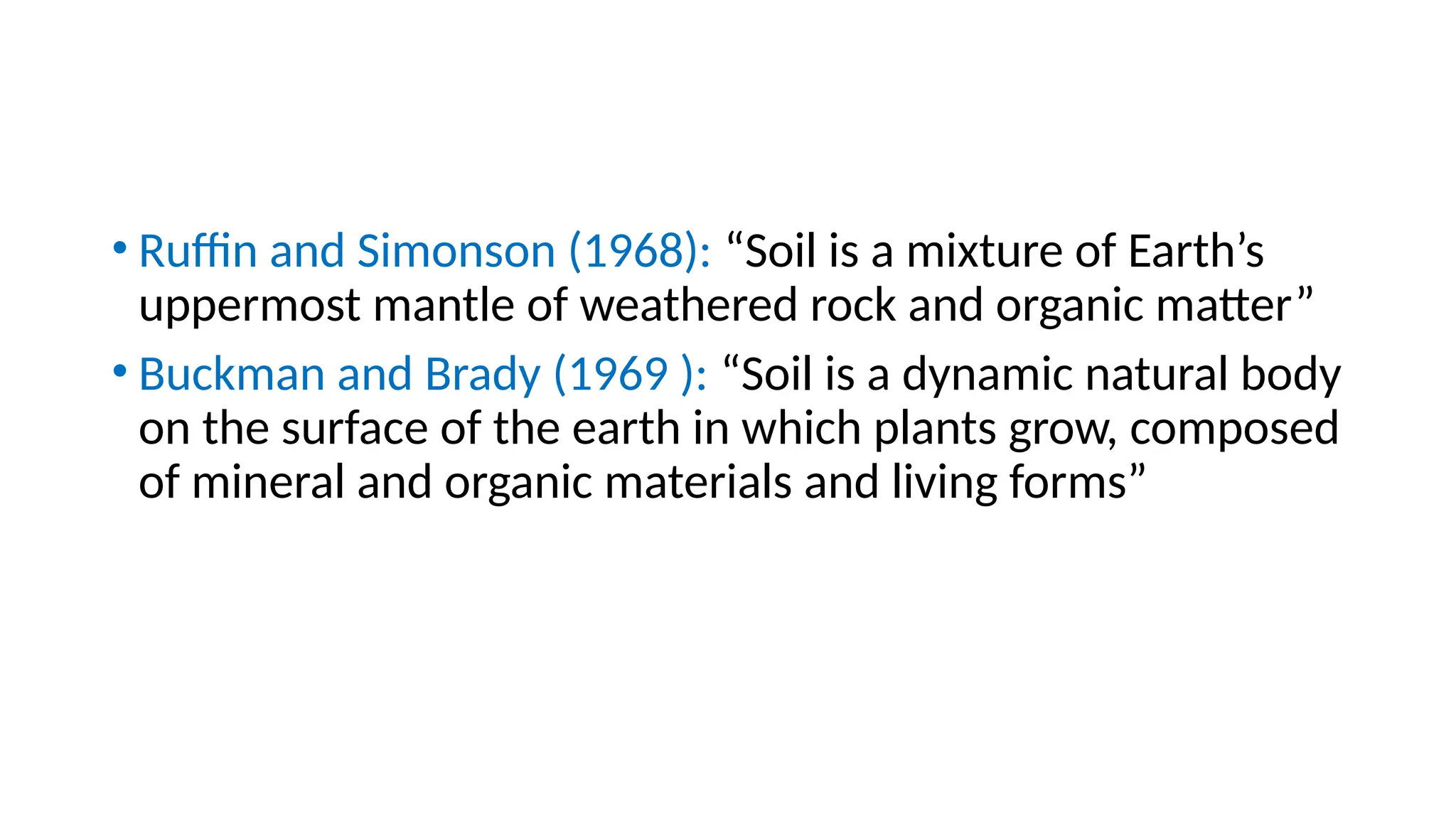 • Ruffin and Simonson (1968): “Soil is a mixture of Earth’s
uppermost mantle of weathered rock and organic matter”
• Buckman and Brady (1969 ): “Soil is a dynamic natural body
on the surface of the earth in which plants grow, composed
of mineral and organic materials and living forms”
 