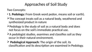 Approaches of Soil Study
Two Concepts:
• 1. Pedology: From Greek word pedon, means soil or earth).
The concept treats soil as a natural body, weathered and
synthesized product in nature
Pedology is the study of soil as a natural body and does
not focus on the soil’s immediate practical use.
A pedologist studies, examines and classifies soil as they
occur in their natural environment.
 Pedological Approach: The origin of the soil, its
classification and its description are examined in Pedology.
 
