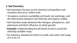 2. Soil Chemistry
• Soil chemistry focuses on the chemical composition and
reactions that occur within soils.
• It explores nutrient availability, pH levels, ion exchange, and
the interactions between soil minerals and organic matter.
• Soil chemists study elements like nitrogen, phosphorus, and
potassium and their influence on plant growth.
• Example: Understanding the pH levels of soil is crucial for
selecting suitable crops.
• For instance, blueberries thrive in acidic soils with a pH range
of 4.5 to 5.5.
 