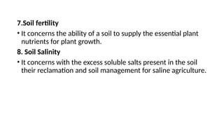 7.Soil fertility
• It concerns the ability of a soil to supply the essential plant
nutrients for plant growth.
8. Soil Salinity
• It concerns with the excess soluble salts present in the soil
their reclamation and soil management for saline agriculture.
 