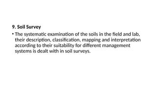 9. Soil Survey
• The systematic examination of the soils in the field and lab,
their description, classification, mapping and interpretation
according to their suitability for different management
systems is dealt with in soil surveys.
 
