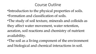 Course Outline
•Introduction to the physical properties of soils.
•Formation and classification of soils.
•The study of soil texture, minerals and colloids as
they affect water movement, water retention,
aeration, soil reactions and chemistry of nutrient
availability.
•The soil as a living component of the environment
and biological and chemical interactions in soil.
 