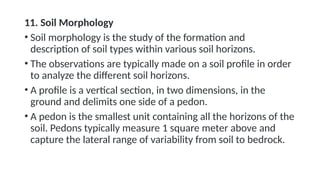 11. Soil Morphology
• Soil morphology is the study of the formation and
description of soil types within various soil horizons.
• The observations are typically made on a soil profile in order
to analyze the different soil horizons.
• A profile is a vertical section, in two dimensions, in the
ground and delimits one side of a pedon.
• A pedon is the smallest unit containing all the horizons of the
soil. Pedons typically measure 1 square meter above and
capture the lateral range of variability from soil to bedrock.
 