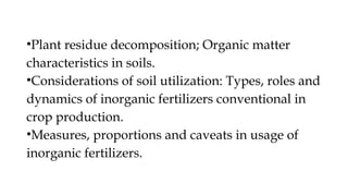 •Plant residue decomposition; Organic matter
characteristics in soils.
•Considerations of soil utilization: Types, roles and
dynamics of inorganic fertilizers conventional in
crop production.
•Measures, proportions and caveats in usage of
inorganic fertilizers.
 