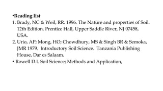 •Reading list
1. Brady, NC & Weil, RR. 1996. The Nature and properties of Soil.
12th Edition. Prentice Hall, Upper Saddle River, NJ 07458,
USA.
2. Urio, AP; Mong, HO; Chowdhury, MS & Singh BR & Semoka,
JMR 1979. Introductory Soil Science. Tanzania Publishing
House, Dar es Salaam.
• Rowell D.L Soil Science; Methods and Application,
 