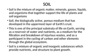 SOIL
• Soil is the mixture of organic matter, minerals, gasses, liquids,
and organisms that together support the life of plants and
soil organisms
• Soil, the biologically active, porous medium that has
developed in the uppermost layer of Earth’s crust.
• This is one of the principal substrata of life on Earth, serving
as a reservoir of water and nutrients, as a medium for the
filtration and breakdown of injurious wastes, and as a
participant in the cycling of carbon and other elements
through the global ecosystem.
• Soil is a mixture of organic and inorganic substances which
provide nutrients, and structure to plant growth.
 