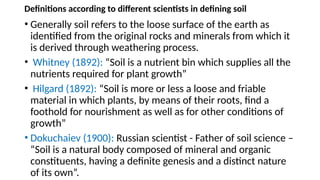 Definitions according to different scientists in defining soil
• Generally soil refers to the loose surface of the earth as
identified from the original rocks and minerals from which it
is derived through weathering process.
• Whitney (1892): “Soil is a nutrient bin which supplies all the
nutrients required for plant growth”
• Hilgard (1892): “Soil is more or less a loose and friable
material in which plants, by means of their roots, find a
foothold for nourishment as well as for other conditions of
growth”
• Dokuchaiev (1900): Russian scientist - Father of soil science –
“Soil is a natural body composed of mineral and organic
constituents, having a definite genesis and a distinct nature
of its own”.
 