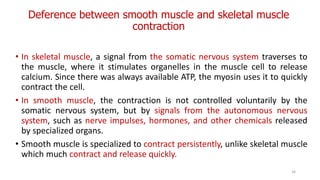 Deference between smooth muscle and skeletal muscle
contraction
• In skeletal muscle, a signal from the somatic nervous system traverses to
the muscle, where it stimulates organelles in the muscle cell to release
calcium. Since there was always available ATP, the myosin uses it to quickly
contract the cell.
• In smooth muscle, the contraction is not controlled voluntarily by the
somatic nervous system, but by signals from the autonomous nervous
system, such as nerve impulses, hormones, and other chemicals released
by specialized organs.
• Smooth muscle is specialized to contract persistently, unlike skeletal muscle
which much contract and release quickly.
34
 