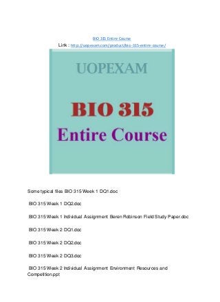 BIO 315 Entire Course
Link : http://uopexam.com/product/bio-315-entire-course/
Some typical files BIO 315 Week 1 DQ1.doc
BIO 315 Week 1 DQ2.doc
BIO 315 Week 1 Individual Assignment Beren Robinson Field Study Paper.doc
BIO 315 Week 2 DQ1.doc
BIO 315 Week 2 DQ2.doc
BIO 315 Week 2 DQ3.doc
BIO 315 Week 2 Individual Assignment Environment Resources and
Competition.ppt
 