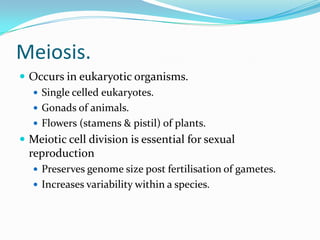 Meiosis.
 Occurs in eukaryotic organisms.
 Single celled eukaryotes.
 Gonads of animals.
 Flowers (stamens & pistil) of plants.
 Meiotic cell division is essential for sexual
reproduction
 Preserves genome size post fertilisation of gametes.
 Increases variability within a species.
 