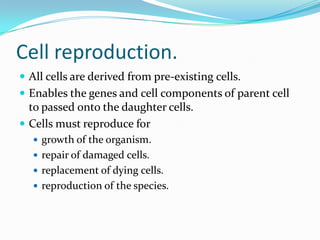 Cell reproduction.
 All cells are derived from pre-existing cells.
 Enables the genes and cell components of parent cell
to passed onto the daughter cells.
 Cells must reproduce for
 growth of the organism.
 repair of damaged cells.
 replacement of dying cells.
 reproduction of the species.
 