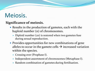 Meiosis.
Significance of meiosis.
 Results in the production of gametes, each with the
haploid number (n) of chromosomes.
 Diploid number (2n) is restored when two gametes fuse
during sexual reproduction.
 Provides opportunities for new combinations of gene
alleles to occur in the gamete cells  increased variation
within the species.
 Crossing over (Prophase I).
 Independent assortment of chromosomes (Metaphase I).
 Random combination of gametes during fertilisation.
 