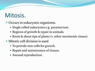 Mitosis.
 Occurs in eukaryotic organisms.
 Single celled eukaryotes e.g. paramecium.
 Regions of growth & repair in animals.
 Roots & shoot tips of plants (+ other meristemic tissue).
 Mitotic cell division is used
 To provide new cells for growth.
 Repair and maintenance of tissues.
 Asexual reproduction.
 