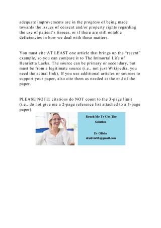 adequate improvements are in the progress of being made
towards the issues of consent and/or property rights regarding
the use of patient’s tissues, or if there are still notable
deficiencies in how we deal with these matters.
You must cite AT LEAST one article that brings up the “recent”
example, so you can compare it to The Immortal Life of
Henrietta Lacks. The source can be primary or secondary, but
must be from a legitimate source (i.e., not just Wikipedia, you
need the actual link). If you use additional articles or sources to
support your paper, also cite them as needed at the end of the
paper.
PLEASE NOTE: citations do NOT count to the 3-page limit
(i.e., do not give me a 2-page reference list attached to a 1-page
paper).
 