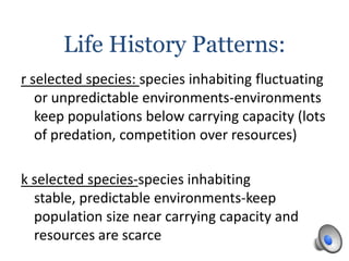Life History Patterns:
r selected species: species inhabiting fluctuating
or unpredictable environments-environments
keep populations below carrying capacity (lots
of predation, competition over resources)
k selected species-species inhabiting
stable, predictable environments-keep
population size near carrying capacity and
resources are scarce
 