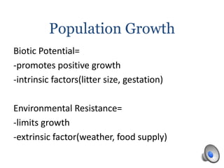 Population Growth
Biotic Potential=
-promotes positive growth
-intrinsic factors(litter size, gestation)
Environmental Resistance=
-limits growth
-extrinsic factor(weather, food supply)
 