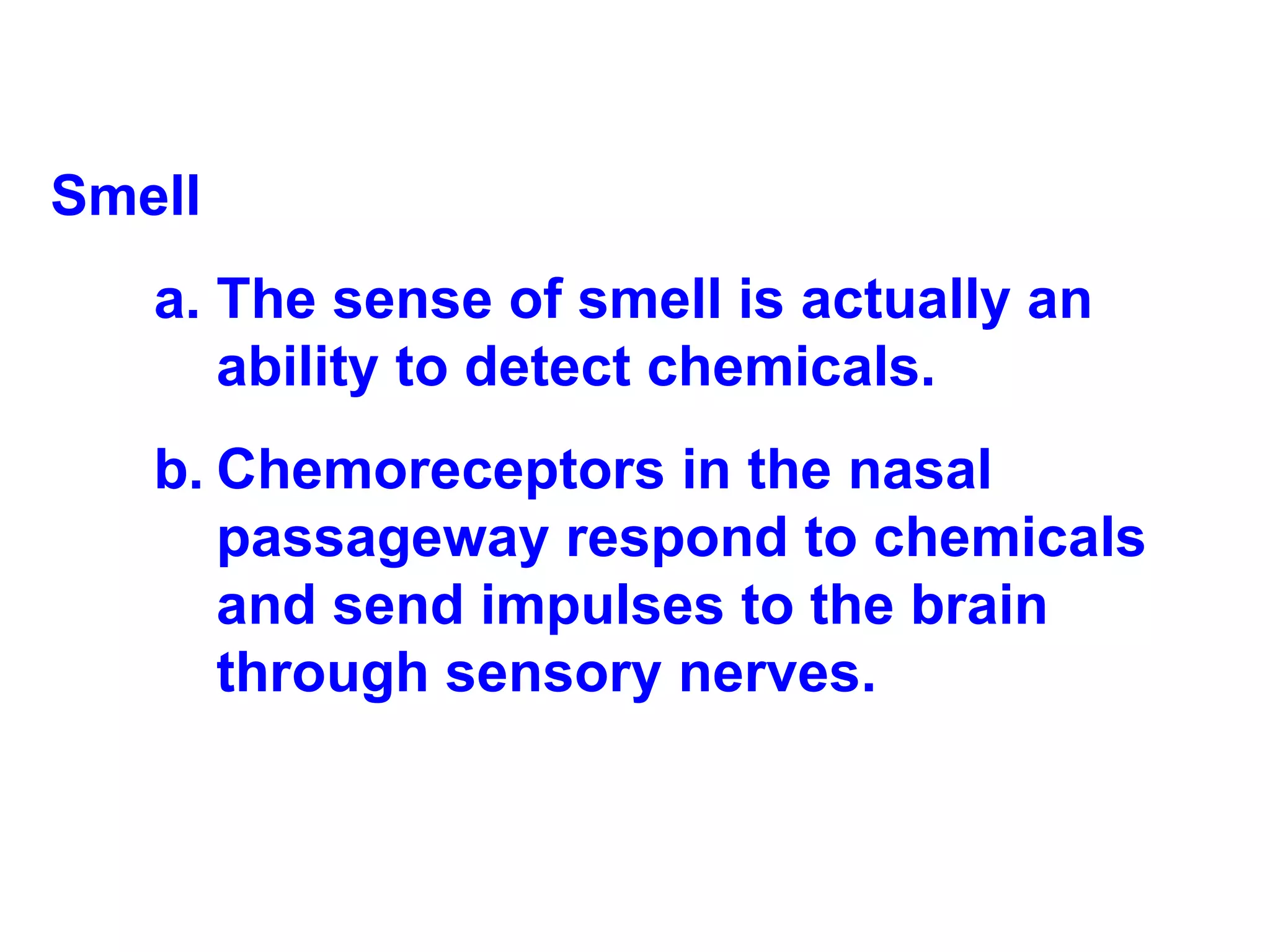 Smell The sense of smell is actually an ability to detect chemicals.  Chemoreceptors in the nasal passageway respond to chemicals and send impulses to the brain through sensory nerves. 