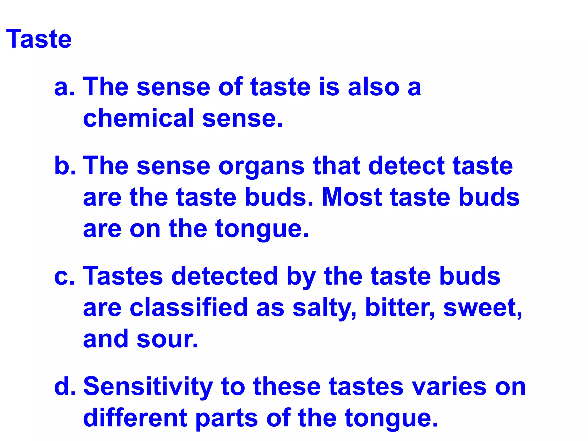 Taste The sense of taste is also a chemical sense.  The sense organs that detect taste are the taste buds. Most taste buds are on the tongue. Tastes detected by the taste buds are classified as salty, bitter, sweet, and sour. Sensitivity to these tastes varies on different parts of the tongue. 
