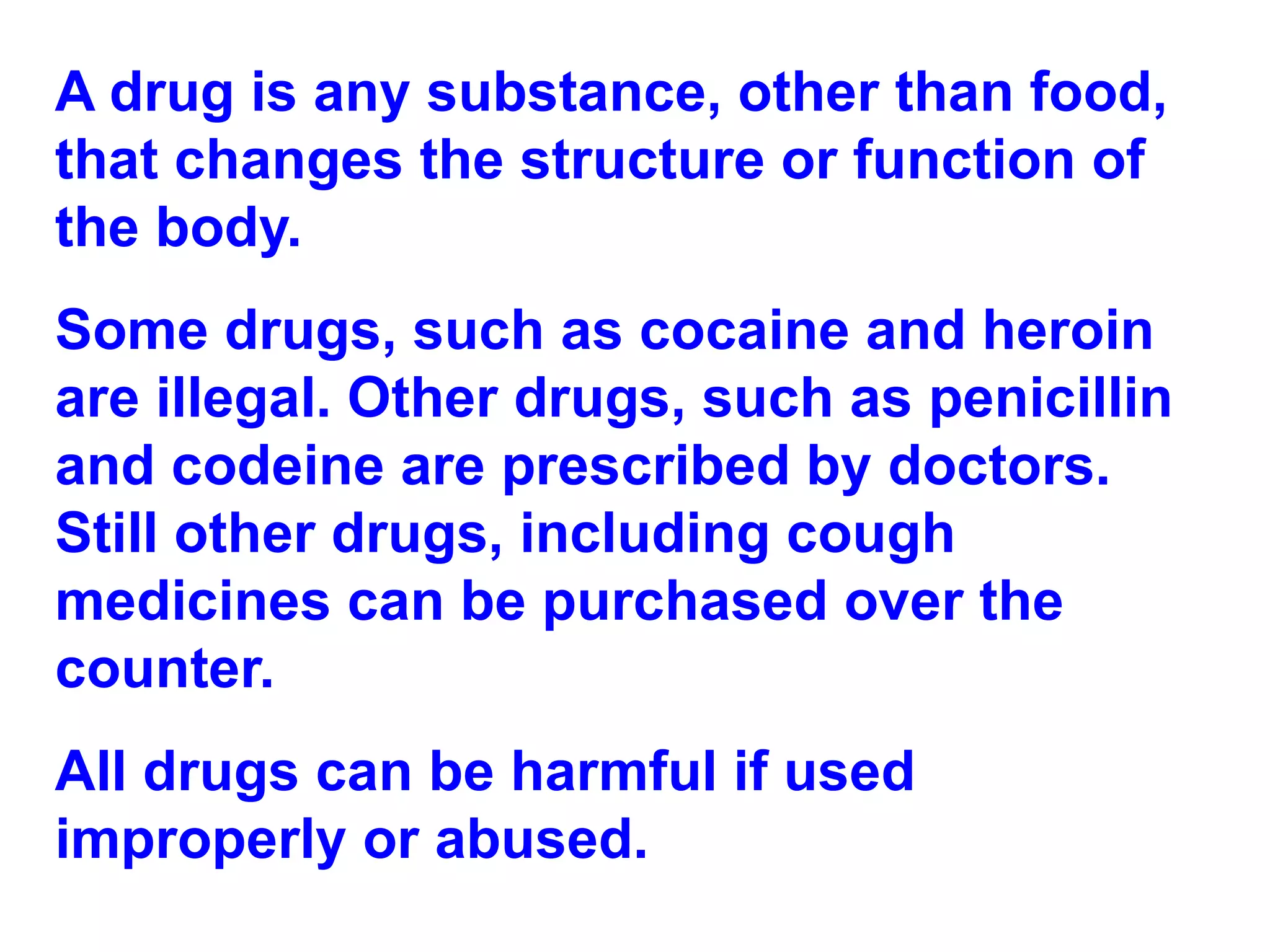 A drug is any substance, other than food, that changes the structure or function of the body.  Some drugs, such as cocaine and heroin are illegal. Other drugs, such as penicillin and codeine are prescribed by doctors. Still other drugs, including cough medicines can be purchased over the counter. All drugs can be harmful if used improperly or abused. 