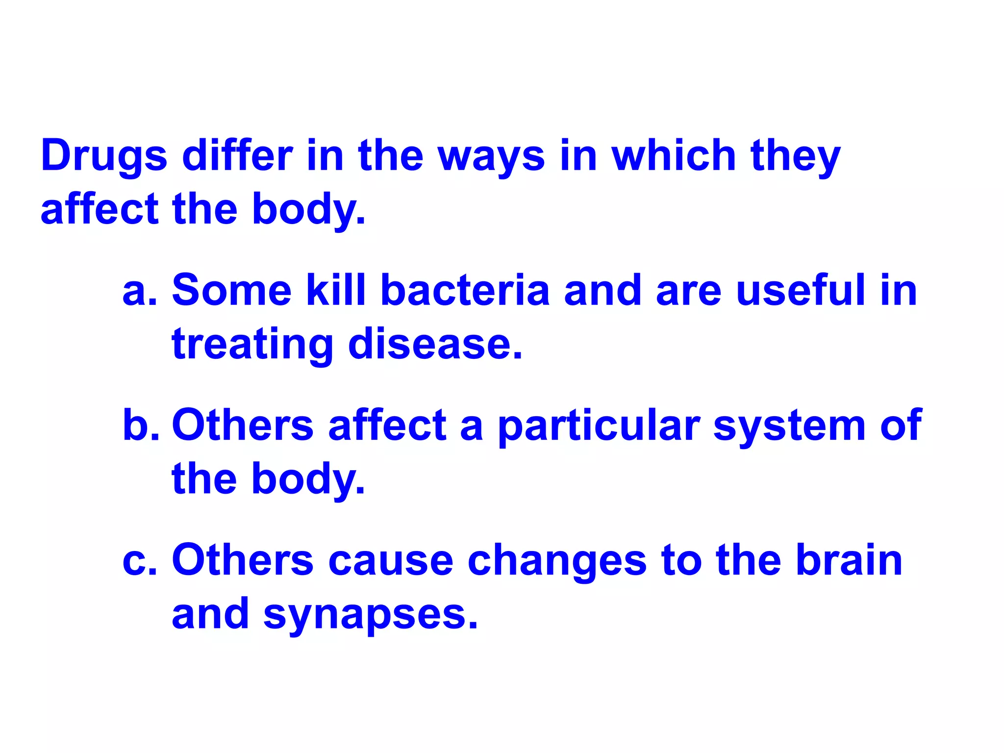 Drugs differ in the ways in which they affect the body. Some kill bacteria and are useful in treating disease. Others affect a particular system of the body.  Others cause changes to the brain and synapses. 