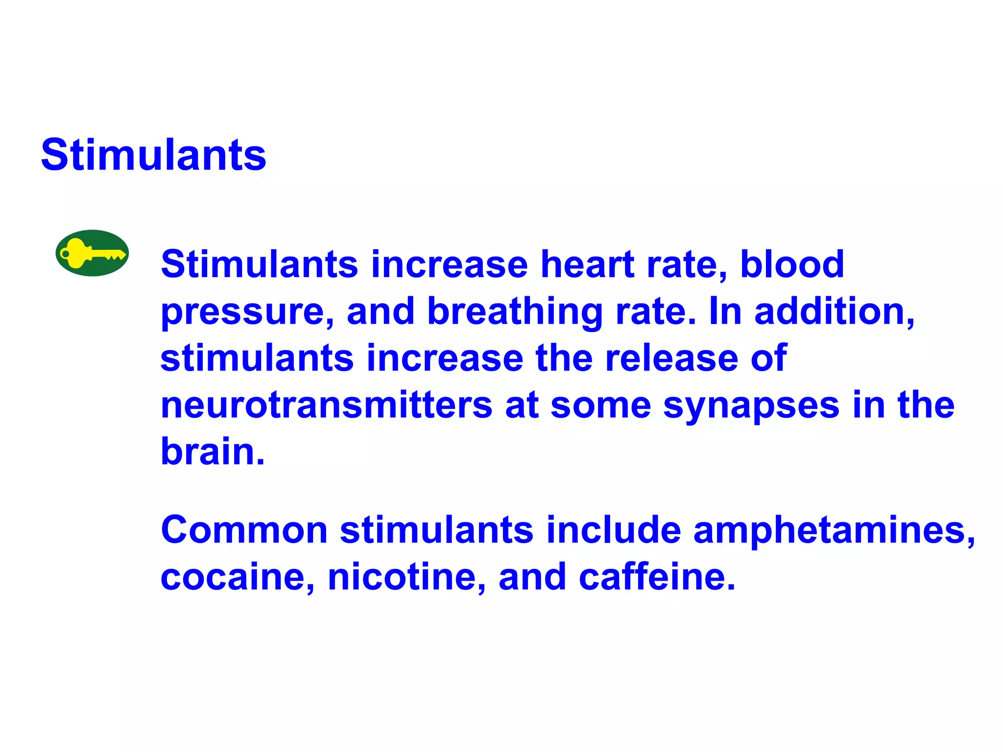 Stimulants Stimulants increase heart rate, blood pressure, and breathing rate. In addition, stimulants increase the release of neurotransmitters at some synapses in the brain.  Common stimulants include amphetamines, cocaine, nicotine, and caffeine. 