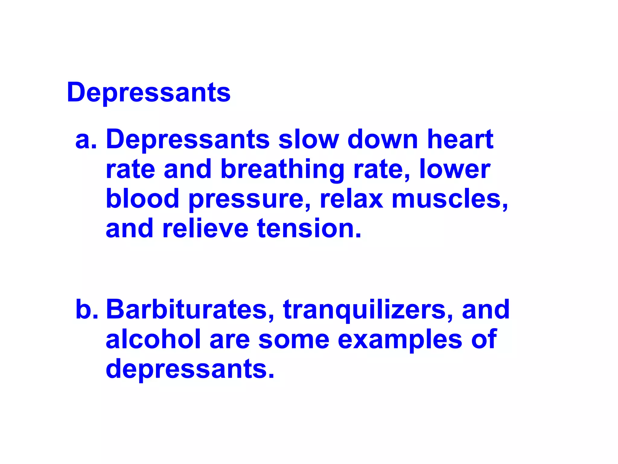 Depressants  Depressants slow down heart rate and breathing rate, lower blood pressure, relax muscles, and relieve tension.  Barbiturates, tranquilizers, and alcohol are some examples of depressants. 