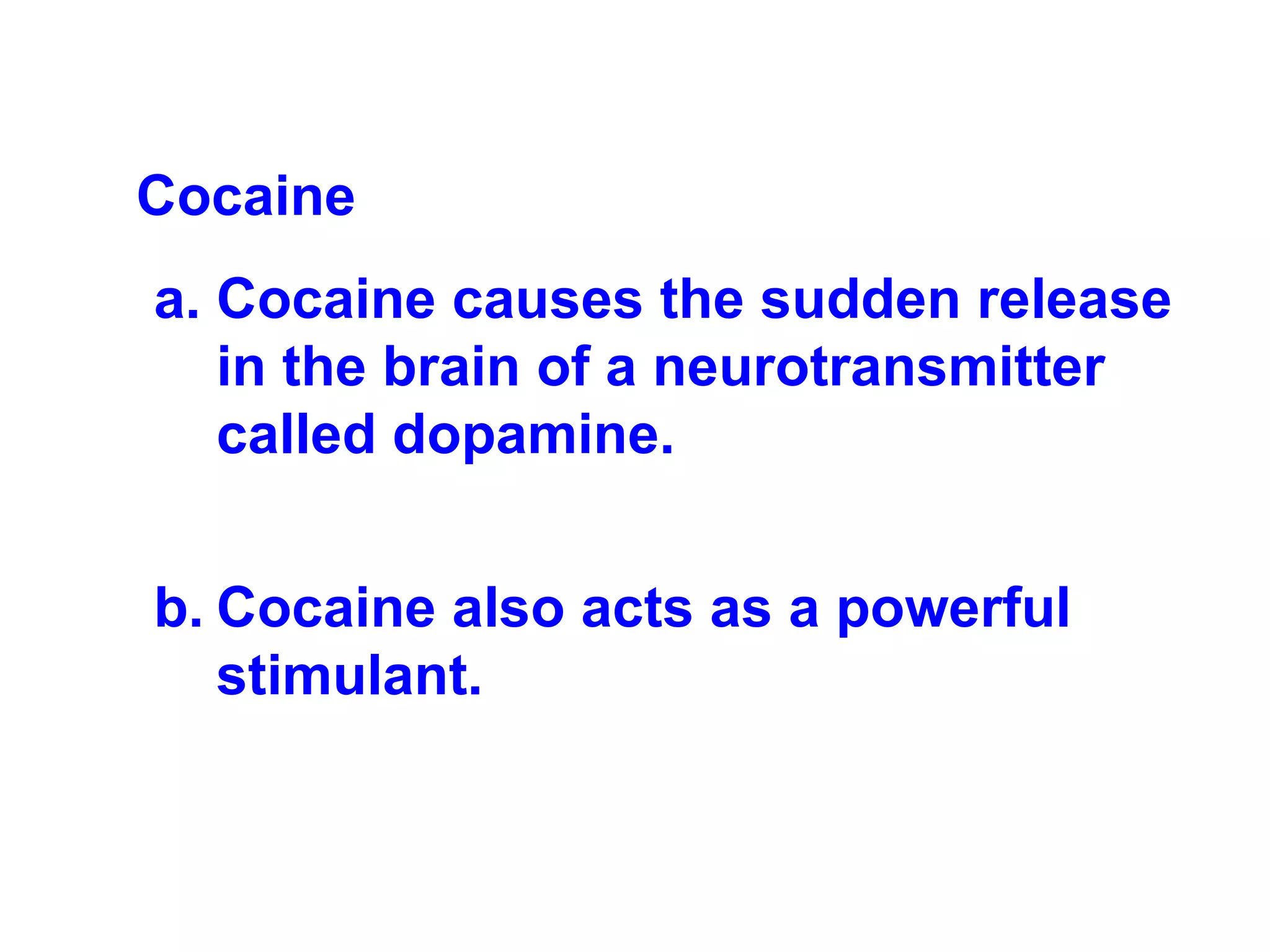 Cocaine   Cocaine causes the sudden release in the brain of a neurotransmitter called dopamine. Cocaine also acts as a powerful stimulant. 
