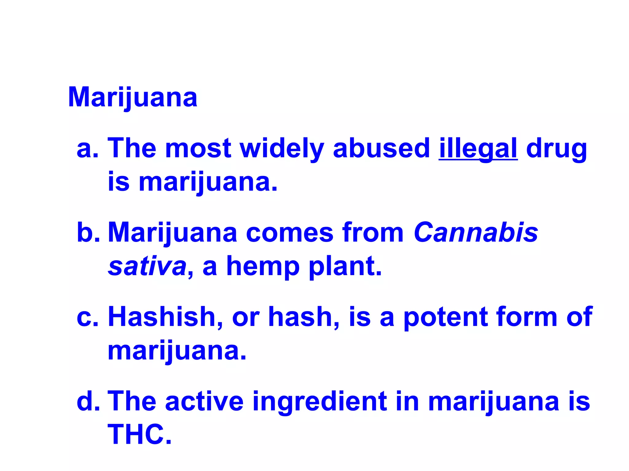 Marijuana The most widely abused  illegal  drug is marijuana.  Marijuana comes from  Cannabis sativa , a hemp plant.  Hashish, or hash, is a potent form of marijuana.  The active ingredient in marijuana is THC. 
