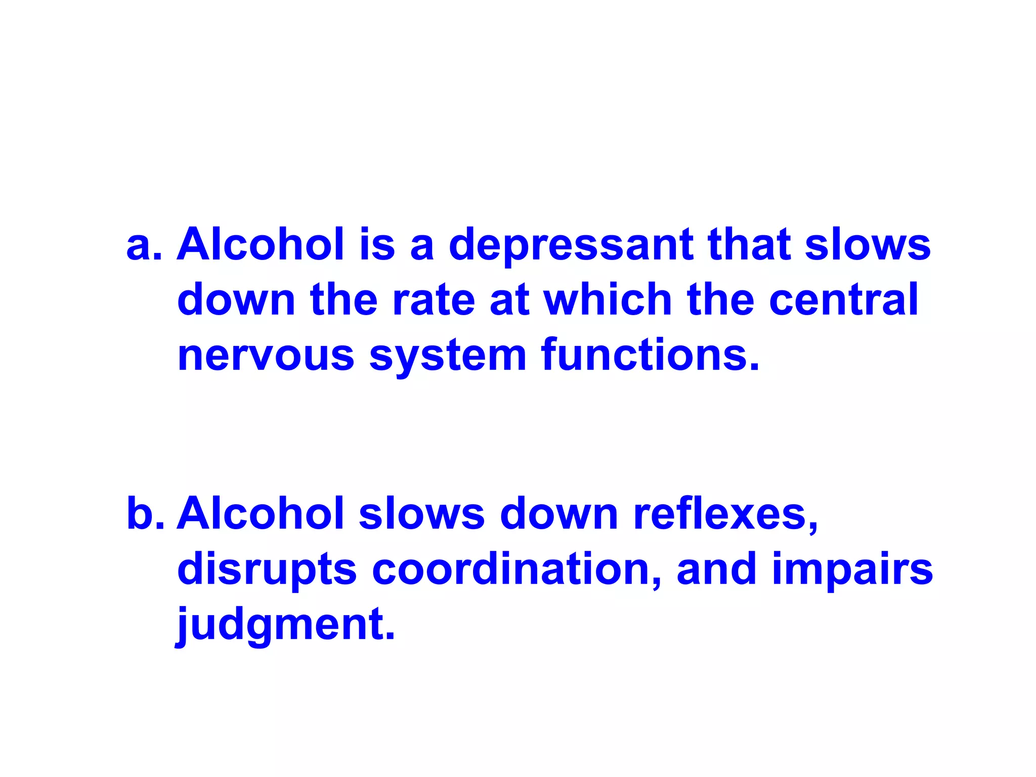 Alcohol is a depressant that slows down the rate at which the central nervous system functions. Alcohol slows down reflexes, disrupts coordination, and impairs judgment. 