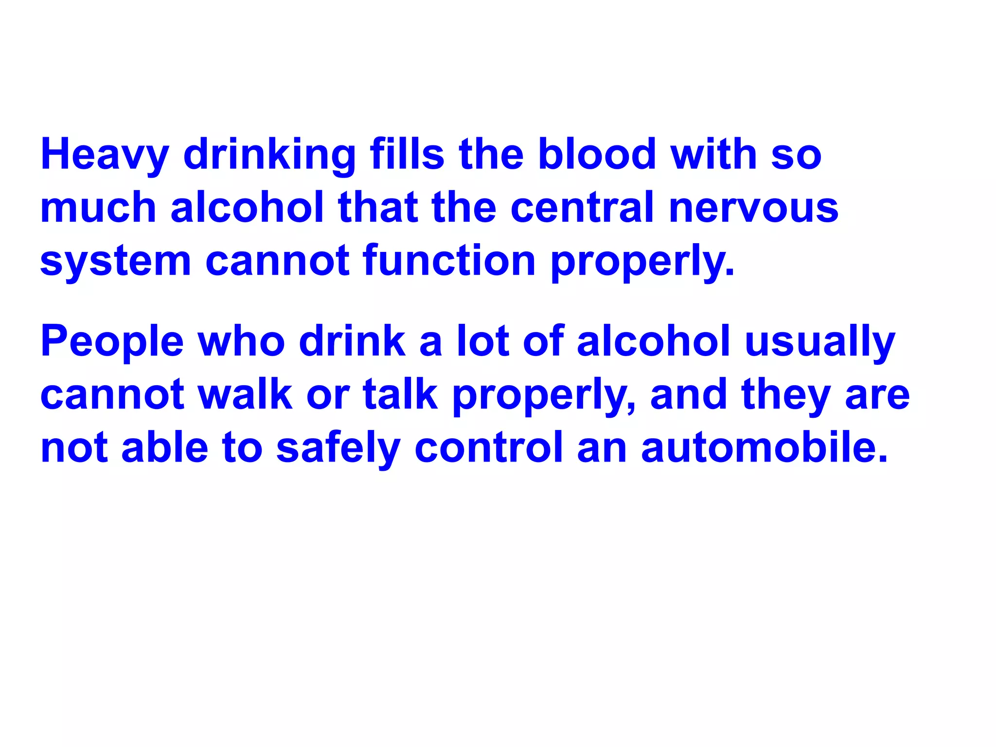 Heavy drinking fills the blood with so much alcohol that the central nervous system cannot function properly. People who drink a lot of alcohol usually cannot walk or talk properly, and they are not able to safely control an automobile. 