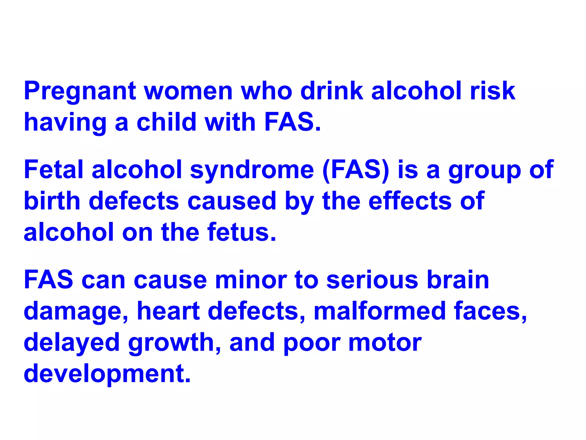 Pregnant women who drink alcohol risk having a child with FAS.  Fetal alcohol syndrome (FAS) is a group of birth defects caused by the effects of alcohol on the fetus.  FAS can cause minor to serious brain damage, heart defects, malformed faces, delayed growth, and poor motor development.  