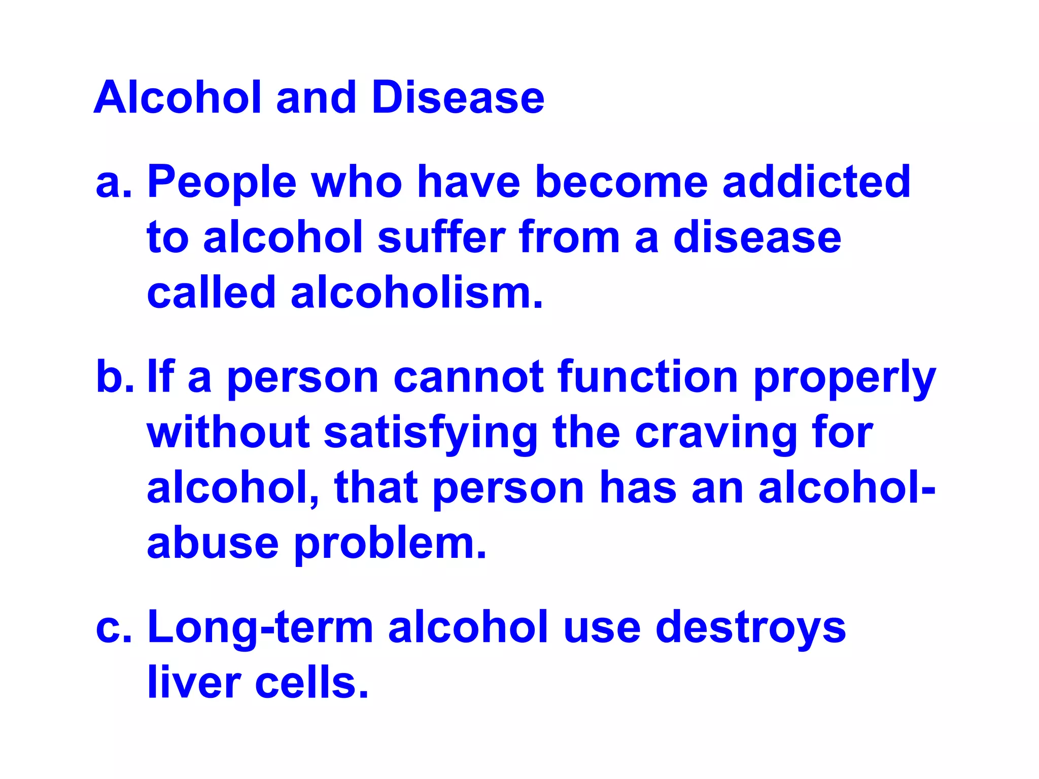 Alcohol and Disease People who have become addicted to alcohol suffer from a disease called alcoholism.  If a person cannot function properly without satisfying the craving for alcohol, that person has an alcohol-abuse problem. Long-term alcohol use destroys liver cells. 