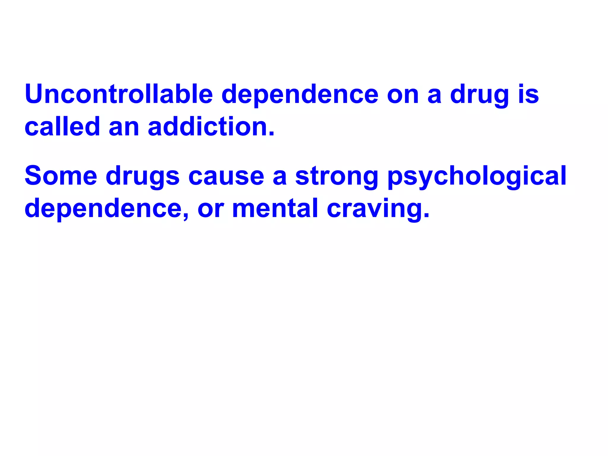 Uncontrollable dependence on a drug is called an addiction.  Some drugs cause a strong psychological dependence, or mental craving. 