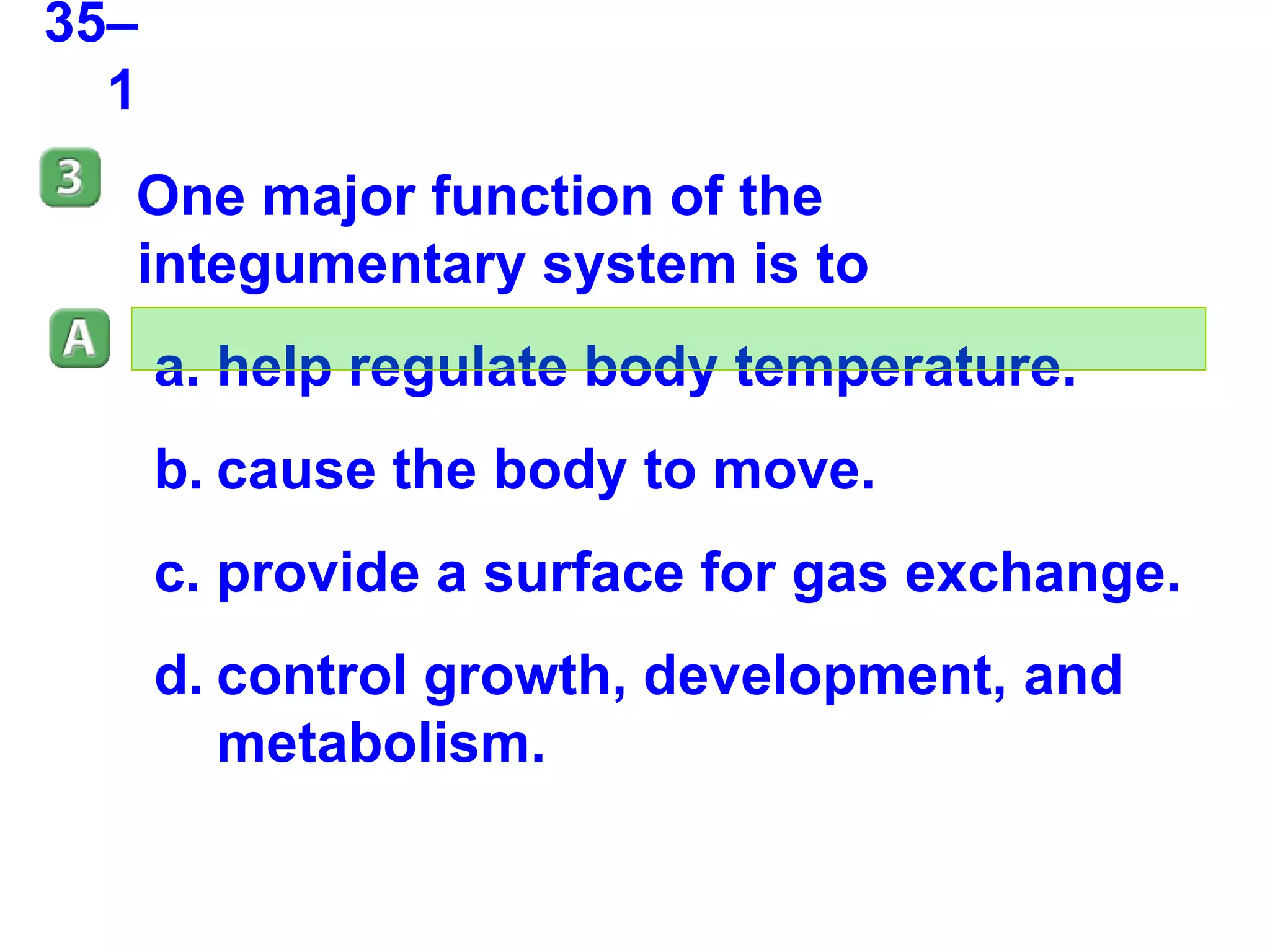 35–1 One major function of the integumentary system is to help regulate body temperature. cause the body to move. provide a surface for gas exchange. control growth, development, and metabolism. 