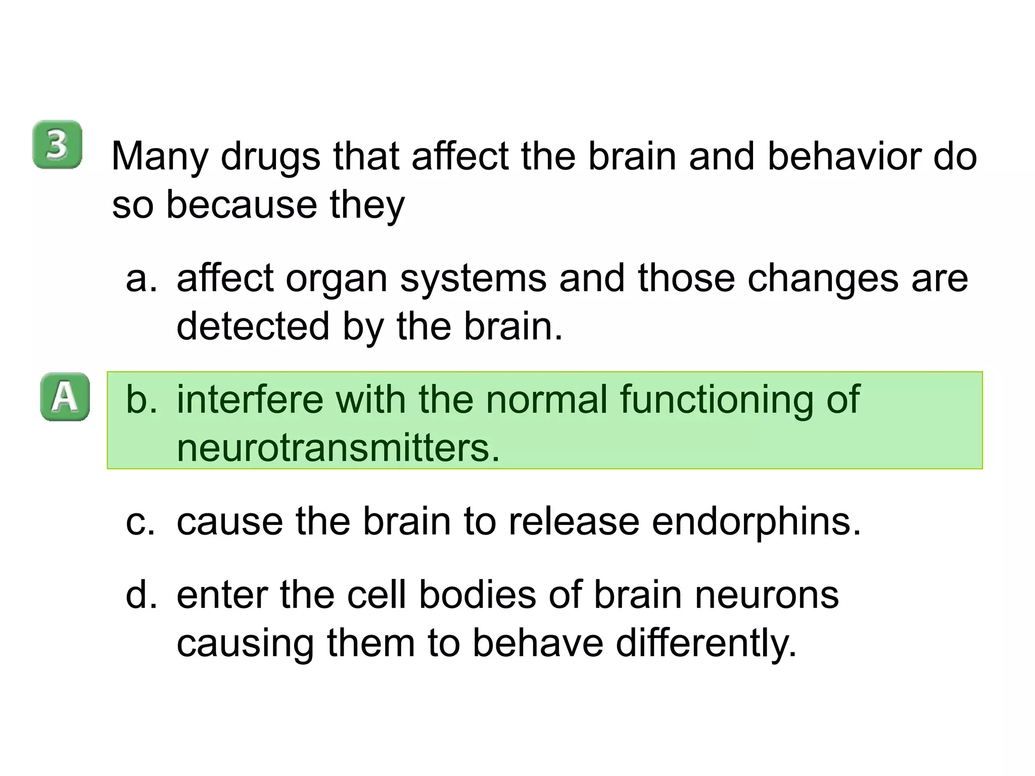 35–5 Many drugs that affect the brain and behavior do so because they affect organ systems and those changes are detected by the brain. interfere with the normal functioning of neurotransmitters. cause the brain to release endorphins. enter the cell bodies of brain neurons causing them to behave differently. 