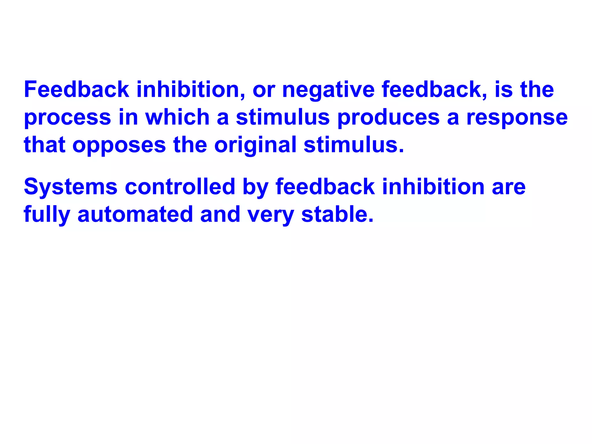 Feedback inhibition, or negative feedback, is the process in which a stimulus produces a response that opposes the original stimulus.  Systems controlled by feedback inhibition are fully automated and very stable. 