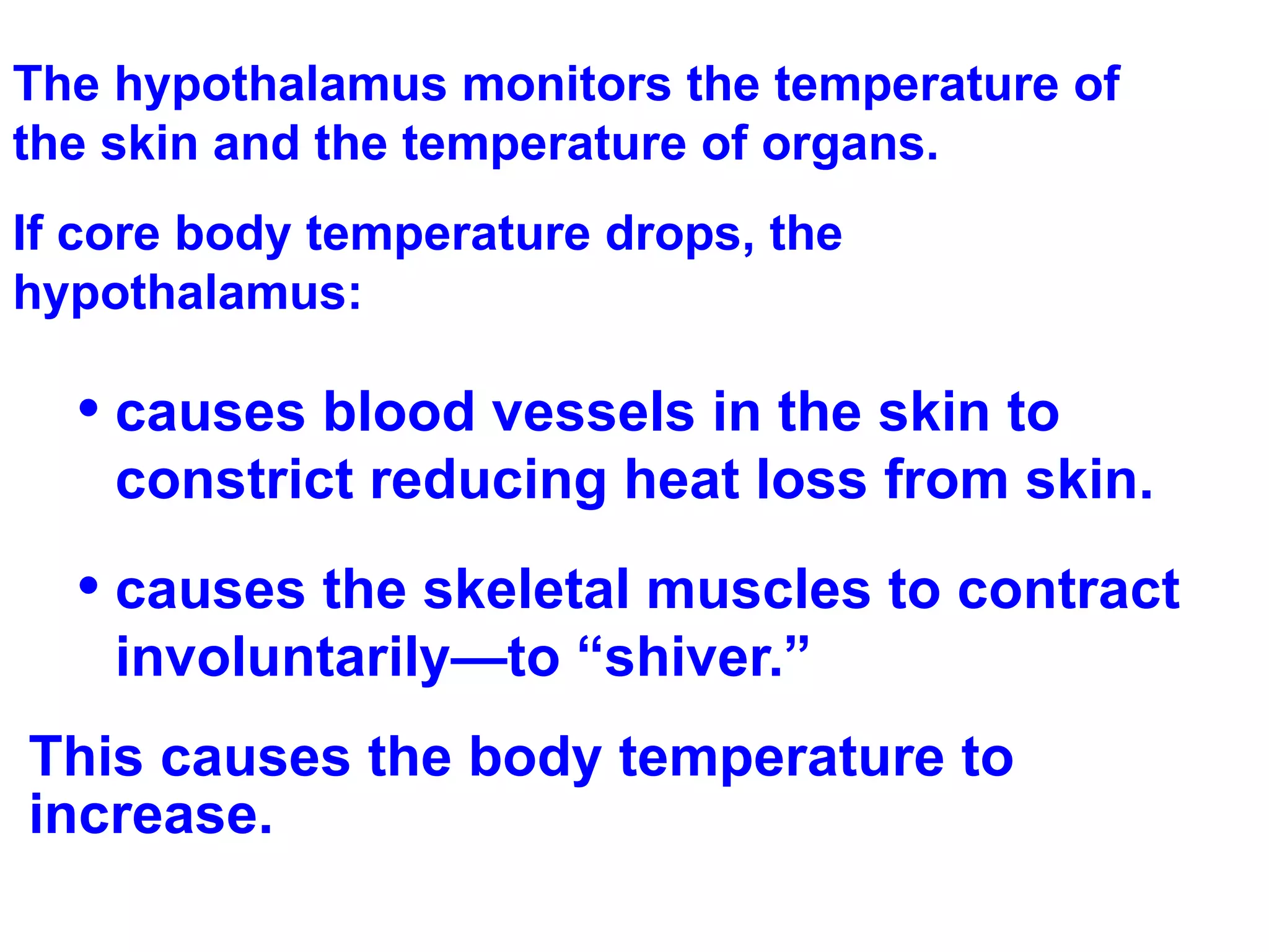 The hypothalamus monitors the temperature of the skin and the temperature of organs. If core body temperature drops, the hypothalamus: causes blood vessels in the skin to constrict reducing heat loss from skin. causes the skeletal muscles to contract involuntarily—to “shiver.”  This causes the body temperature to increase. 