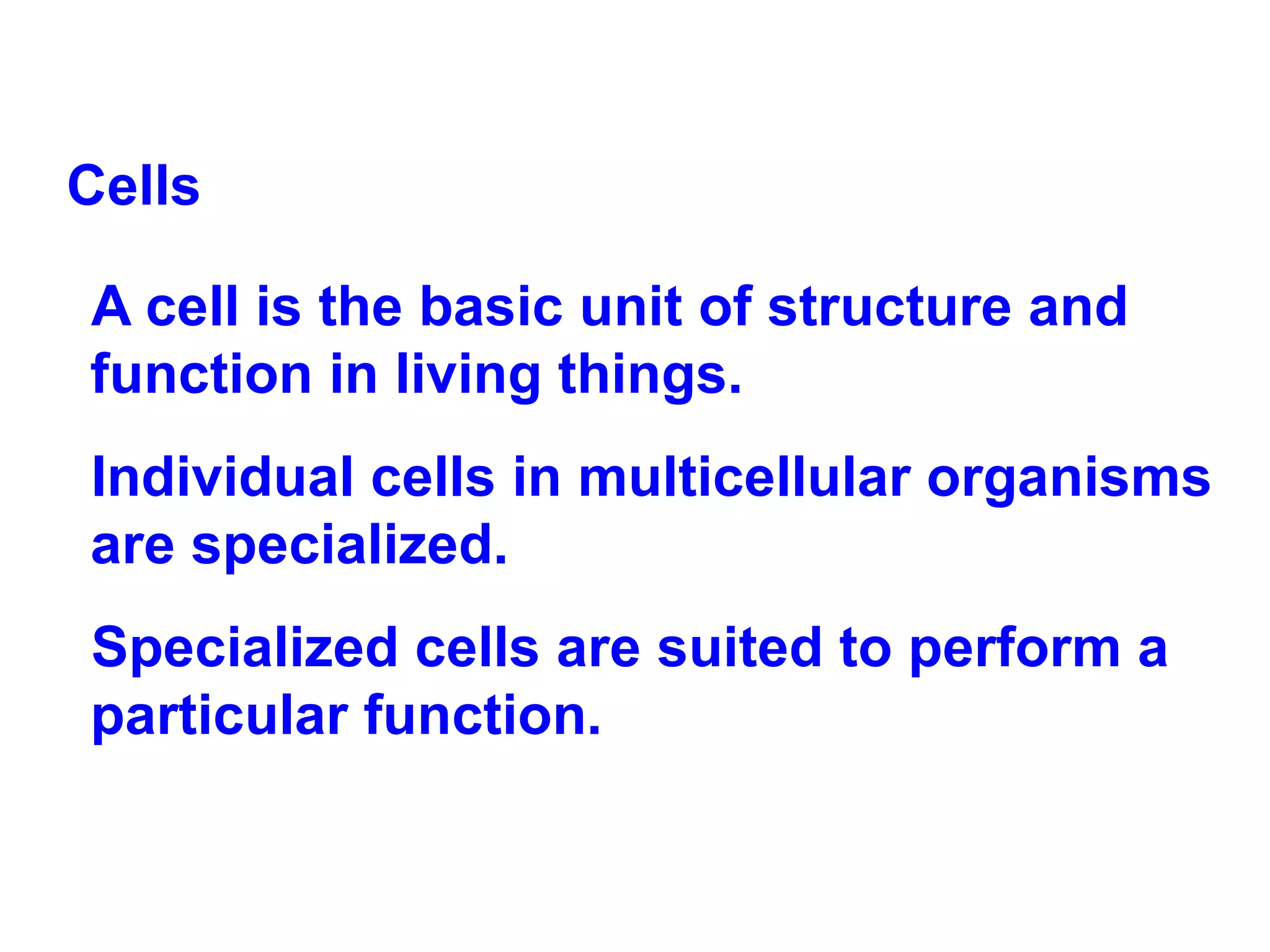 Cells A cell is the basic unit of structure and function in living things.  Individual cells in multicellular organisms are specialized.  Specialized cells are suited to perform a particular function. 