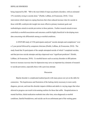 BIPOLAR DISORDER                                                                                     12


being impacted by BD. “BD is the most lethal of major psychiatric disorders, with an estimated

15% mortality owing to suicide alone.” (Parikh, LeBlanc, & Ovanessian, 2010). Crisis

intervention which improves coping functions that when reduced increase risks for suicide in

those with BD, could provide insight into more effective primary treatment goals and

methodologies aimed at suicide prevention in these patients. Further research aimed at more

controlled co-morbid associations and outcomes could be highly beneficial in developing more

data concerning risk differentials among co-morbid conditions.


       A STEP-BD study of 1556 participants analyzed “suicide attempts and completions” over

a 2 year period followed by competent clinicians (Parikh, LeBlanc, & Ovanessian, 2010). The

study found that 56 participants of the sample attempted suicide of which 7 completed suicides,

and that previous suicide attempts and days depressed were “significant predictors” (Parikh,

LeBlanc, & Ovanessian, 2010). Co-morbid factors such as anxiety disorders in BD patients

known to increase recovery time for depression may serve as important key elements of research

to suicide prevention, especially those with a previous attempt.


                                                 Discussion


       Bipolar disorder is complicated medical puzzle with many pieces not yet on the table for

connection. The hopelessness and frustration of the lacking clarity necessary to more easily

diagnose, prevent, and treat this disorder impacts children and adults in varying stages that when

allowed to progress can result in devastating realities for those that suffer. Hospitalizations in

mental facilities, failed medication methods time after time, miss-diagnosed co-morbid

conditions, familial breakdowns, and suicide can be an unfortunate part of the waiting game
 