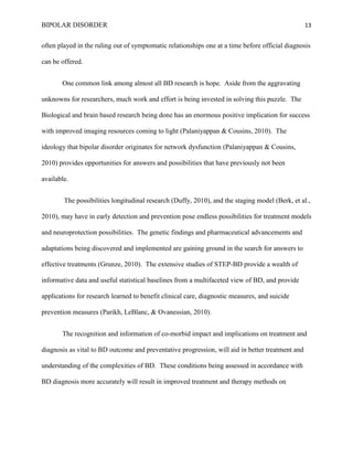 BIPOLAR DISORDER                                                                                  13


often played in the ruling out of symptomatic relationships one at a time before official diagnosis

can be offered.


       One common link among almost all BD research is hope. Aside from the aggravating

unknowns for researchers, much work and effort is being invested in solving this puzzle. The

Biological and brain based research being done has an enormous positive implication for success

with improved imaging resources coming to light (Palaniyappan & Cousins, 2010). The

ideology that bipolar disorder originates for network dysfunction (Palaniyappan & Cousins,

2010) provides opportunities for answers and possibilities that have previously not been

available.


        The possibilities longitudinal research (Duffy, 2010), and the staging model (Berk, et al.,

2010), may have in early detection and prevention pose endless possibilities for treatment models

and neuroprotection possibilities. The genetic findings and pharmaceutical advancements and

adaptations being discovered and implemented are gaining ground in the search for answers to

effective treatments (Grunze, 2010). The extensive studies of STEP-BD provide a wealth of

informative data and useful statistical baselines from a multifaceted view of BD, and provide

applications for research learned to benefit clinical care, diagnostic measures, and suicide

prevention measures (Parikh, LeBlanc, & Ovanessian, 2010).


       The recognition and information of co-morbid impact and implications on treatment and

diagnosis as vital to BD outcome and preventative progression, will aid in better treatment and

understanding of the complexities of BD. These conditions being assessed in accordance with

BD diagnosis more accurately will result in improved treatment and therapy methods on
 