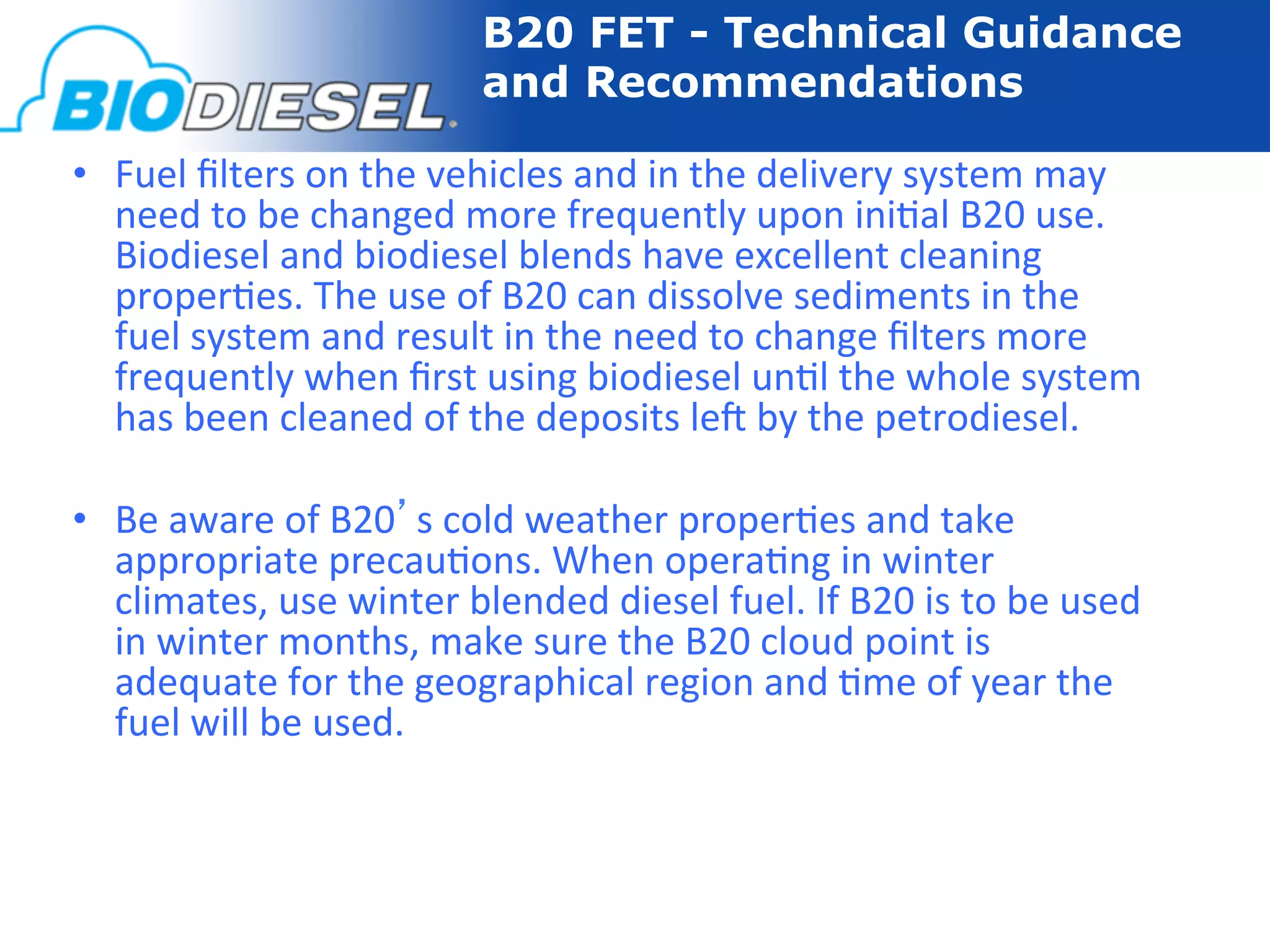 B20 FET - Technical Guidance
                                      and Recommendations

•  Fuel	
  ﬁlters	
  on	
  the	
  vehicles	
  and	
  in	
  the	
  delivery	
  system	
  may	
  
   need	
  to	
  be	
  changed	
  more	
  frequently	
  upon	
  ini-al	
  B20	
  use.	
  
   Biodiesel	
  and	
  biodiesel	
  blends	
  have	
  excellent	
  cleaning	
  
   proper-es.	
  The	
  use	
  of	
  B20	
  can	
  dissolve	
  sediments	
  in	
  the	
  
   fuel	
  system	
  and	
  result	
  in	
  the	
  need	
  to	
  change	
  ﬁlters	
  more	
  
   frequently	
  when	
  ﬁrst	
  using	
  biodiesel	
  un-l	
  the	
  whole	
  system	
  
   has	
  been	
  cleaned	
  of	
  the	
  deposits	
  le]	
  by	
  the	
  petrodiesel.	
  

•  Be	
  aware	
  of	
  B20’s	
  cold	
  weather	
  proper-es	
  and	
  take	
  
   appropriate	
  precau-ons.	
  When	
  opera-ng	
  in	
  winter	
  
   climates,	
  use	
  winter	
  blended	
  diesel	
  fuel.	
  If	
  B20	
  is	
  to	
  be	
  used	
  
   in	
  winter	
  months,	
  make	
  sure	
  the	
  B20	
  cloud	
  point	
  is	
  
   adequate	
  for	
  the	
  geographical	
  region	
  and	
  -me	
  of	
  year	
  the	
  
   fuel	
  will	
  be	
  used.	
  
 