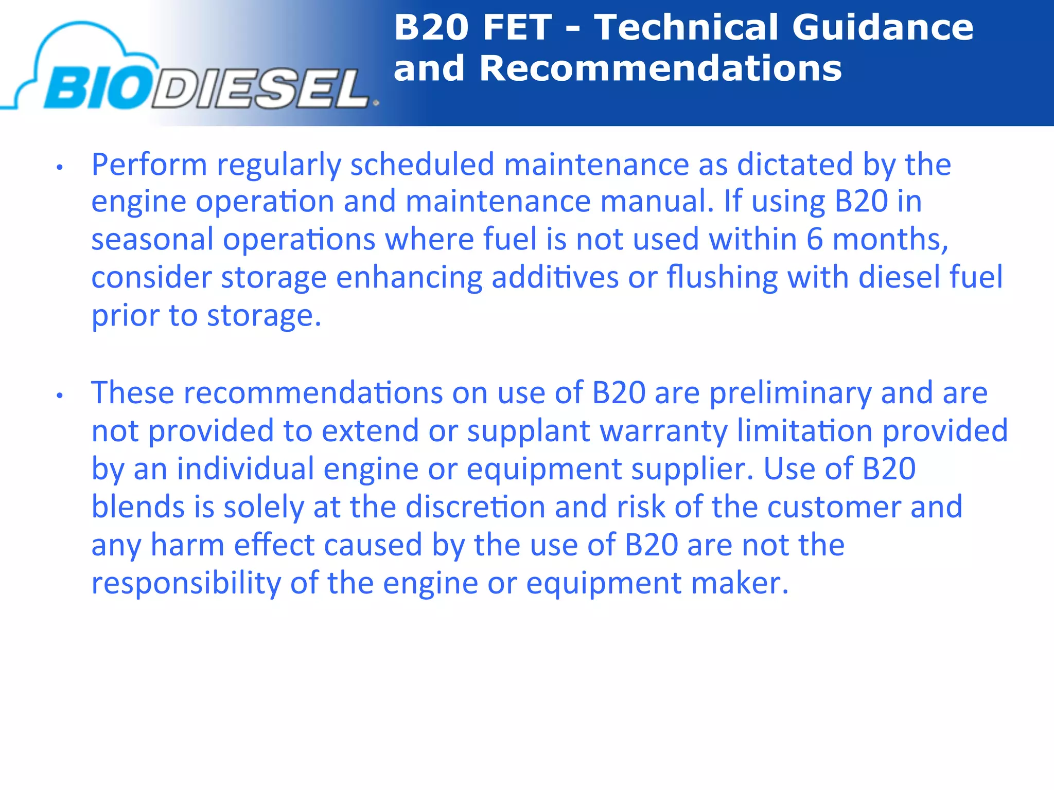 B20 FET - Technical Guidance
                                     and Recommendations

•    Perform	
  regularly	
  scheduled	
  maintenance	
  as	
  dictated	
  by	
  the	
  
     engine	
  opera-on	
  and	
  maintenance	
  manual.	
  If	
  using	
  B20	
  in	
  
     seasonal	
  opera-ons	
  where	
  fuel	
  is	
  not	
  used	
  within	
  6	
  months,	
  
     consider	
  storage	
  enhancing	
  addi-ves	
  or	
  ﬂushing	
  with	
  diesel	
  fuel	
  
     prior	
  to	
  storage.	
  

•    These	
  recommenda-ons	
  on	
  use	
  of	
  B20	
  are	
  preliminary	
  and	
  are	
  
     not	
  provided	
  to	
  extend	
  or	
  supplant	
  warranty	
  limita-on	
  provided	
  
     by	
  an	
  individual	
  engine	
  or	
  equipment	
  supplier.	
  Use	
  of	
  B20	
  
     blends	
  is	
  solely	
  at	
  the	
  discre-on	
  and	
  risk	
  of	
  the	
  customer	
  and	
  
     any	
  harm	
  eﬀect	
  caused	
  by	
  the	
  use	
  of	
  B20	
  are	
  not	
  the	
  
     responsibility	
  of	
  the	
  engine	
  or	
  equipment	
  maker.	
  
 