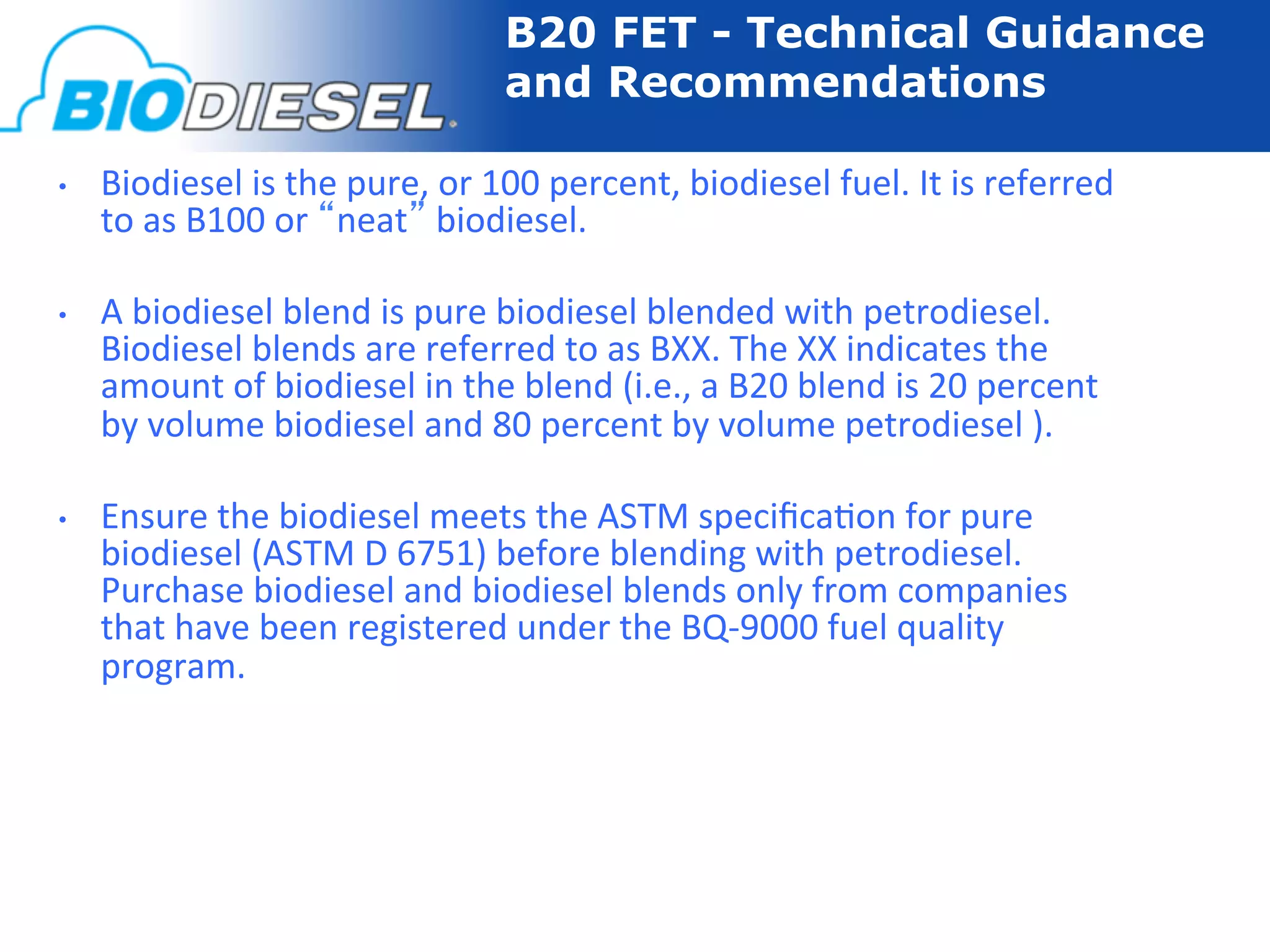 B20 FET - Technical Guidance
                                               and Recommendations

•    Biodiesel	
  is	
  the	
  pure,	
  or	
  100	
  percent,	
  biodiesel	
  fuel.	
  It	
  is	
  referred	
  
     to	
  as	
  B100	
  or	
  “neat”	
  biodiesel.	
  

•    A	
  biodiesel	
  blend	
  is	
  pure	
  biodiesel	
  blended	
  with	
  petrodiesel.	
  
     Biodiesel	
  blends	
  are	
  referred	
  to	
  as	
  BXX.	
  The	
  XX	
  indicates	
  the	
  
     amount	
  of	
  biodiesel	
  in	
  the	
  blend	
  (i.e.,	
  a	
  B20	
  blend	
  is	
  20	
  percent	
  
     by	
  volume	
  biodiesel	
  and	
  80	
  percent	
  by	
  volume	
  petrodiesel	
  ).	
  

•    Ensure	
  the	
  biodiesel	
  meets	
  the	
  ASTM	
  speciﬁca-on	
  for	
  pure	
  
     biodiesel	
  (ASTM	
  D	
  6751)	
  before	
  blending	
  with	
  petrodiesel.	
  
     Purchase	
  biodiesel	
  and	
  biodiesel	
  blends	
  only	
  from	
  companies	
  
     that	
  have	
  been	
  registered	
  under	
  the	
  BQ-­‐9000	
  fuel	
  quality	
  
     program.	
  
 