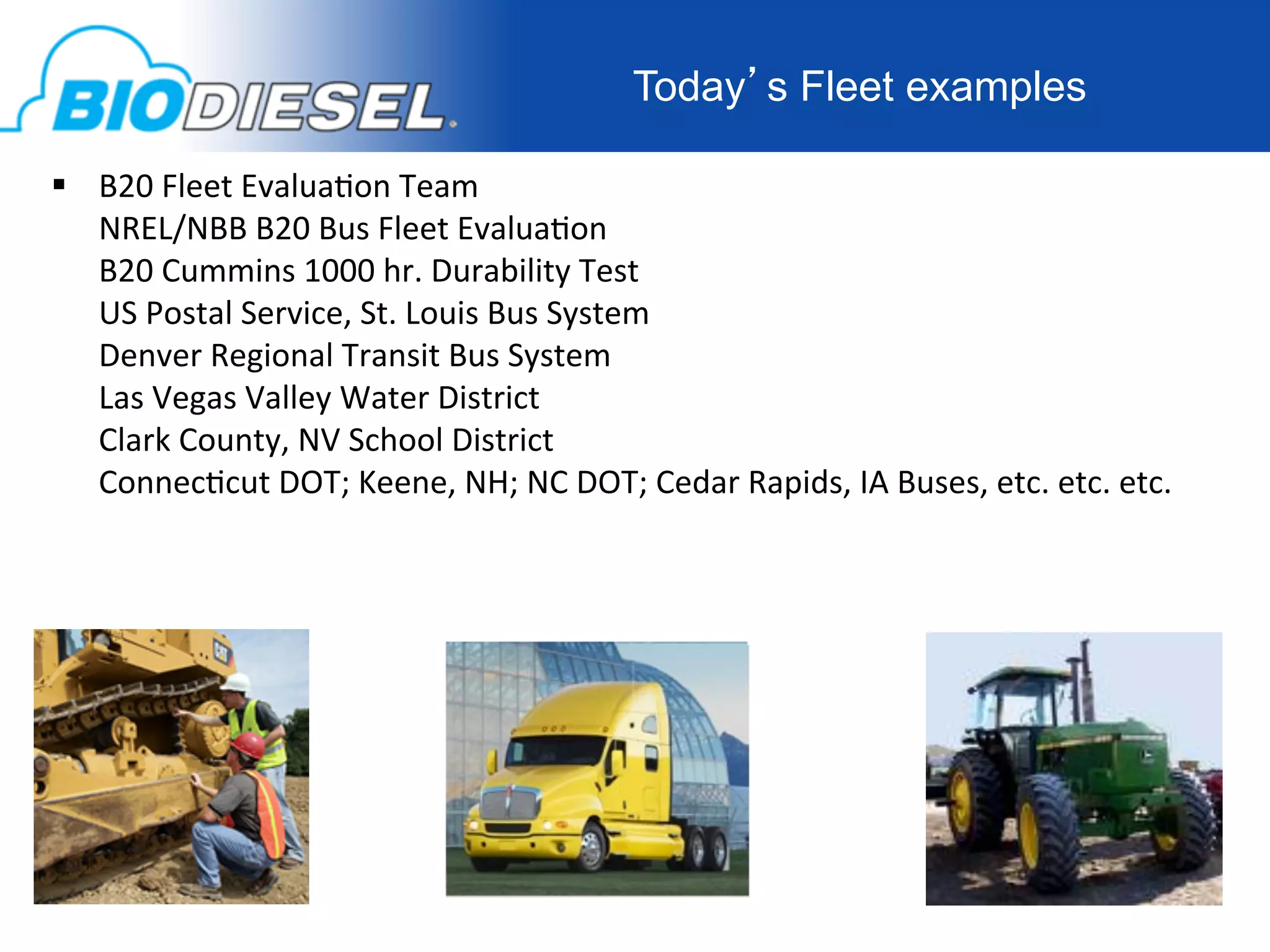 Today’s Fleet examples

  B20	
  Fleet	
  Evalua-on	
  Team	
  
   NREL/NBB	
  B20	
  Bus	
  Fleet	
  Evalua-on	
  
   B20	
  Cummins	
  1000	
  hr.	
  Durability	
  Test	
  
   US	
  Postal	
  Service,	
  St.	
  Louis	
  Bus	
  System	
  
   Denver	
  Regional	
  Transit	
  Bus	
  System	
  
   Las	
  Vegas	
  Valley	
  Water	
  District	
  
   Clark	
  County,	
  NV	
  School	
  District	
  
   Connec-cut	
  DOT;	
  Keene,	
  NH;	
  NC	
  DOT;	
  Cedar	
  Rapids,	
  IA	
  Buses,	
  etc.	
  etc.	
  etc.	
  
   	
  
    	
  
 