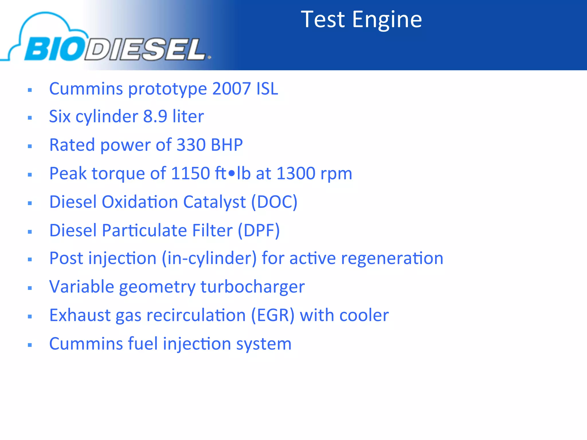 Test	
  Engine	
  

    Cummins	
  prototype	
  2007	
  ISL	
  
    Six	
  cylinder	
  8.9	
  liter	
  
    Rated	
  power	
  of	
  330	
  BHP	
  
    Peak	
  torque	
  of	
  1150	
  ]•lb	
  at	
  1300	
  rpm	
  
    Diesel	
  Oxida-on	
  Catalyst	
  (DOC)	
  
    Diesel	
  Par-culate	
  Filter	
  (DPF)	
  
    Post	
  injec-on	
  (in-­‐cylinder)	
  for	
  ac-ve	
  regenera-on	
  
    Variable	
  geometry	
  turbocharger	
  
    Exhaust	
  gas	
  recircula-on	
  (EGR)	
  with	
  cooler	
  
    Cummins	
  fuel	
  injec-on	
  system	
  
 
