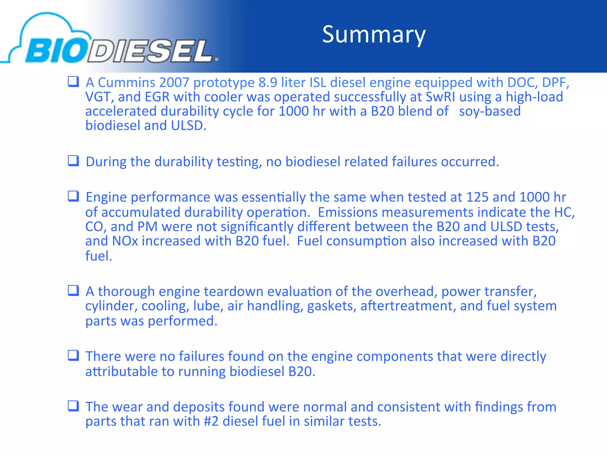Summary	
  
  A	
  Cummins	
  2007	
  prototype	
  8.9	
  liter	
  ISL	
  diesel	
  engine	
  equipped	
  with	
  DOC,	
  DPF,	
  
   VGT,	
  and	
  EGR	
  with	
  cooler	
  was	
  operated	
  successfully	
  at	
  SwRI	
  using	
  a	
  high-­‐load	
  
   accelerated	
  durability	
  cycle	
  for	
  1000	
  hr	
  with	
  a	
  B20	
  blend	
  of	
  	
  	
  soy-­‐based	
  
   biodiesel	
  and	
  ULSD.	
  

  During	
  the	
  durability	
  tes-ng,	
  no	
  biodiesel	
  related	
  failures	
  occurred.	
  

  Engine	
  performance	
  was	
  essen-ally	
  the	
  same	
  when	
  tested	
  at	
  125	
  and	
  1000	
  hr	
  
   of	
  accumulated	
  durability	
  opera-on.	
  	
  Emissions	
  measurements	
  indicate	
  the	
  HC,	
  
   CO,	
  and	
  PM	
  were	
  not	
  signiﬁcantly	
  diﬀerent	
  between	
  the	
  B20	
  and	
  ULSD	
  tests,	
  
   and	
  NOx	
  increased	
  with	
  B20	
  fuel.	
  	
  Fuel	
  consump-on	
  also	
  increased	
  with	
  B20	
  
   fuel.	
  

  A	
  thorough	
  engine	
  teardown	
  evalua-on	
  of	
  the	
  overhead,	
  power	
  transfer,	
  
   cylinder,	
  cooling,	
  lube,	
  air	
  handling,	
  gaskets,	
  a]ertreatment,	
  and	
  fuel	
  system	
  
   parts	
  was	
  performed.	
  

  There	
  were	
  no	
  failures	
  found	
  on	
  the	
  engine	
  components	
  that	
  were	
  directly	
  
   aoributable	
  to	
  running	
  biodiesel	
  B20.	
  

  The	
  wear	
  and	
  deposits	
  found	
  were	
  normal	
  and	
  consistent	
  with	
  ﬁndings	
  from	
  
   parts	
  that	
  ran	
  with	
  #2	
  diesel	
  fuel	
  in	
  similar	
  tests.	
  
 