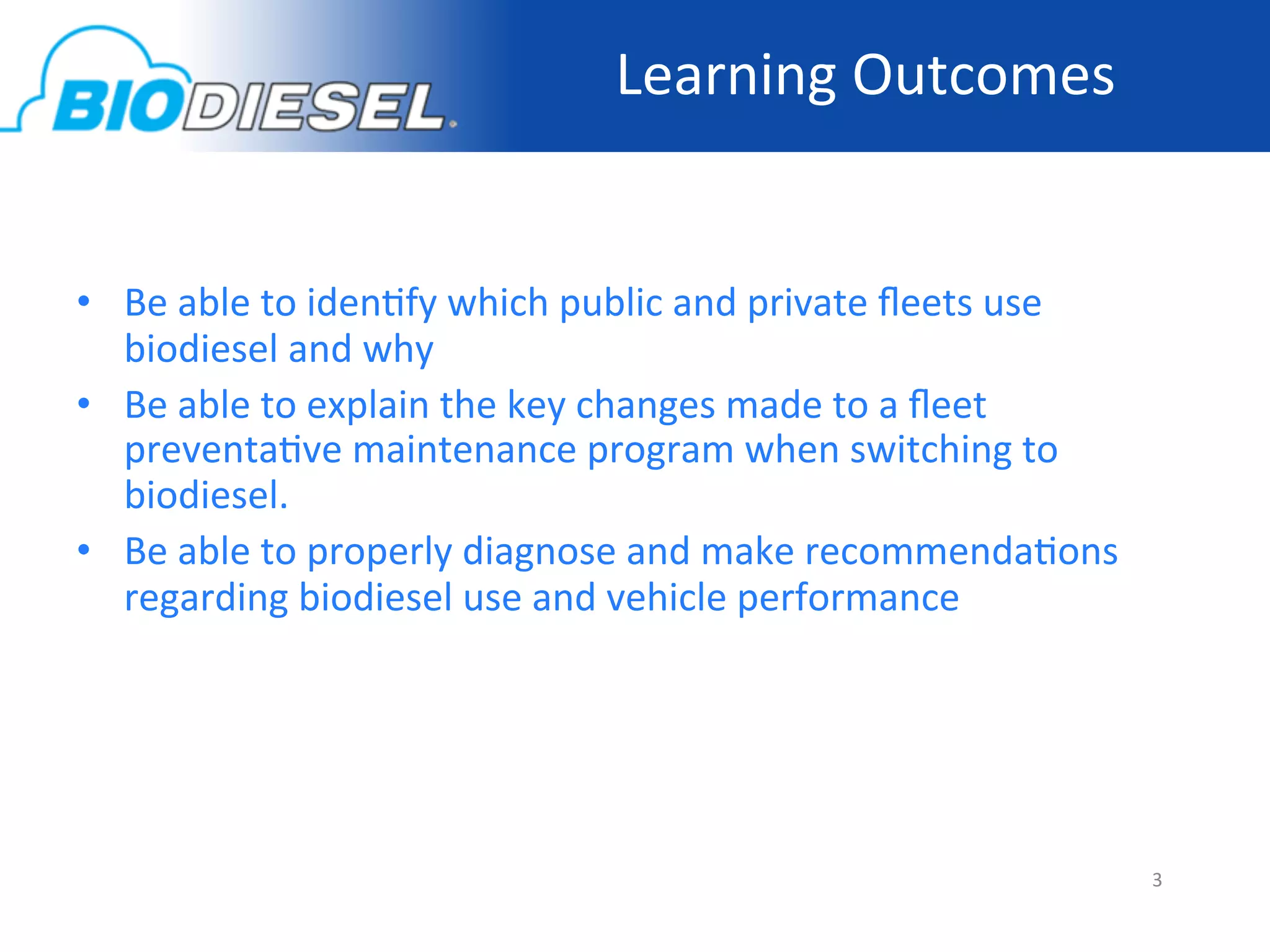 Learning	
  Outcomes	
  
	
  

•  Be	
  able	
  to	
  iden-fy	
  which	
  public	
  and	
  private	
  ﬂeets	
  use	
  
   biodiesel	
  and	
  why	
  
•  Be	
  able	
  to	
  explain	
  the	
  key	
  changes	
  made	
  to	
  a	
  ﬂeet	
  
   preventa-ve	
  maintenance	
  program	
  when	
  switching	
  to	
  
   biodiesel.	
  
•  Be	
  able	
  to	
  properly	
  diagnose	
  and	
  make	
  recommenda-ons	
  
   regarding	
  biodiesel	
  use	
  and	
  vehicle	
  performance	
  




	
  
                                                                                          3	
  
 