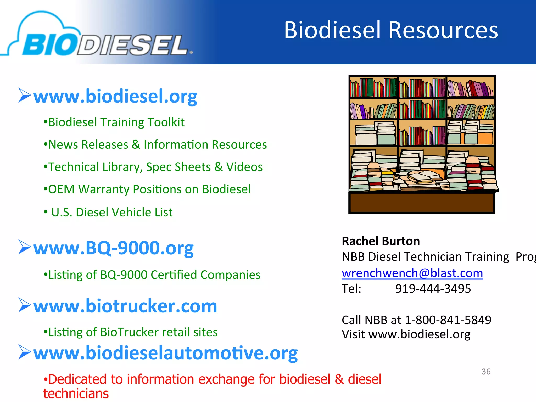 Biodiesel	
  Resources	
  

 www.biodiesel.org	
  
   • Biodiesel	
  Training	
  Toolkit	
  	
  
   • News	
  Releases	
  &	
  Informa-on	
  Resources	
  
   • Technical	
  Library,	
  Spec	
  Sheets	
  &	
  Videos	
  
   • OEM	
  Warranty	
  Posi-ons	
  on	
  Biodiesel	
  
   • 	
  U.S.	
  Diesel	
  Vehicle	
  List	
  

 www.BQ-­‐9000.org	
  	
                                               Rachel	
  Burton	
  
                                                                        NBB	
  Diesel	
  Technician	
  Training	
  	
  Prog
   • Lis-ng	
  of	
  BQ-­‐9000	
  Cer-ﬁed	
  Companies	
                wrenchwench@blast.com	
  
                                                                        Tel:           	
  919-­‐444-­‐3495	
  
 www.biotrucker.com	
                                                  	
  
                                                                        Call	
  NBB	
  at	
  1-­‐800-­‐841-­‐5849	
  
   • Lis-ng	
  of	
  BioTrucker	
  retail	
  sites	
  	
                Visit	
  www.biodiesel.org	
  
 www.biodieselautomoNve.org	
                                          	
  
                                                                                    	
  	
                 36	
  
   • Dedicated to information exchange for biodiesel & diesel
   technicians
 
