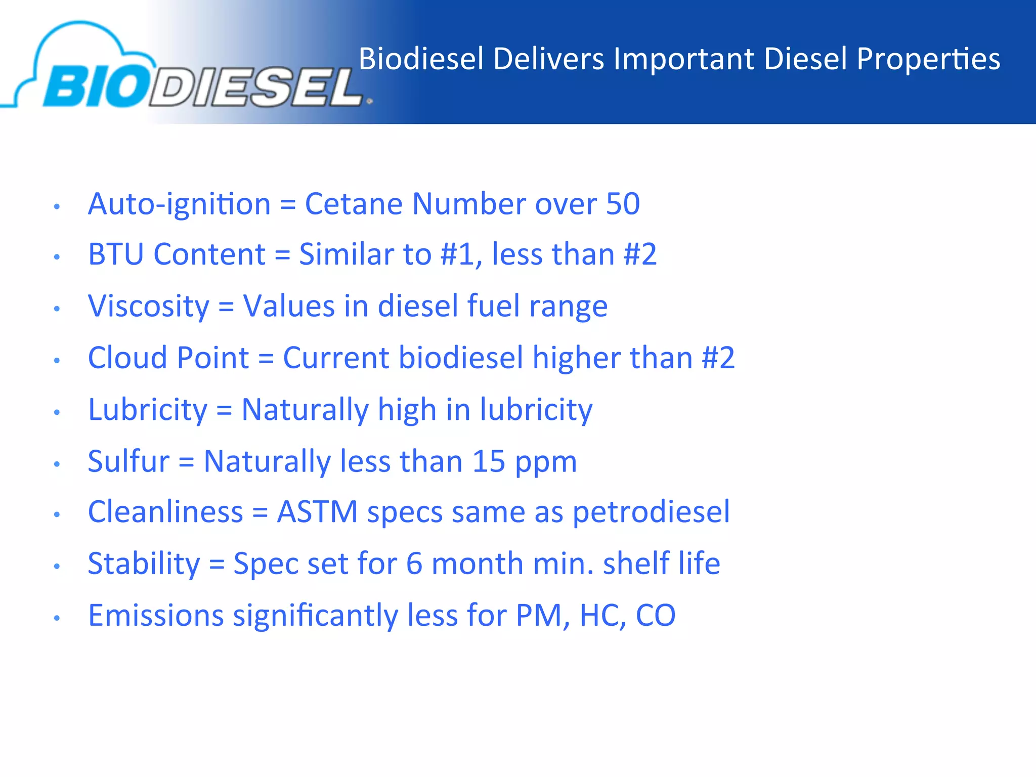 Biodiesel	
  Delivers	
  Important	
  Diesel	
  Proper-es
                                                                                              	
  



•    Auto-­‐igni-on	
  =	
  Cetane	
  Number	
  over	
  50	
  
•    BTU	
  Content	
  =	
  Similar	
  to	
  #1,	
  less	
  than	
  #2	
  
•    Viscosity	
  =	
  Values	
  in	
  diesel	
  fuel	
  range	
  
•    Cloud	
  Point	
  =	
  Current	
  biodiesel	
  higher	
  than	
  #2	
  
•    Lubricity	
  =	
  Naturally	
  high	
  in	
  lubricity	
  
•    Sulfur	
  =	
  Naturally	
  less	
  than	
  15	
  ppm	
  
•    Cleanliness	
  =	
  ASTM	
  specs	
  same	
  as	
  petrodiesel	
  	
  
•    Stability	
  =	
  Spec	
  set	
  for	
  6	
  month	
  min.	
  shelf	
  life	
  	
  
•    Emissions	
  signiﬁcantly	
  less	
  for	
  PM,	
  HC,	
  CO	
  
 